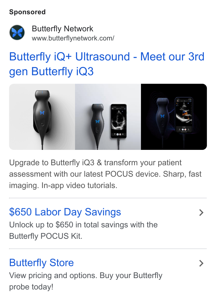 Butterfly Network ad on Google Ads: Butterfly i Q+ Ultrasound - Meet our 3rd gen Butterfly i Q3 [hase Upgrade to Butterfly i Q3 & transform your patient assessment with our latest POCUS device. Sharp, fast imaging. In-app video tutorials. $650 Labor Day Savings > Unlock up to $650 in total savings with the Butterfly POCUS Kit. Butterfly Store > View pricing and options. Buy your Butterfly probe today!