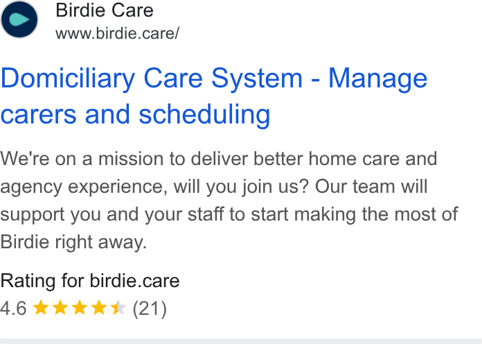 Birdie ad on Google Ads: Birdie Care www.birdie.care/ Domiciliary Care System - Manage carers and scheduling We're on a mission to deliver better home care and agency experience, will you join us? Our team will Support you and your staff to start making the most of Birdie right away. Rating for birdie.care 4.6 wk k K (21)