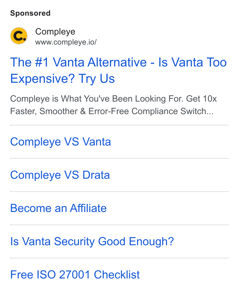 Compleye.io ad on Google Ads: Compleye www.compleye.io/ The #1 Vanta Alternative - Is Vanta Too Expensive? Try Us Compleye is What You've Been Looking For. Get 10x Faster, Smoother & Error-Free Compliance Switch... Compleye VS Vanta Compleye VS Drata Become an Affiliate Is Vanta Security Good Enough? Free ISO 27001 Checklist
