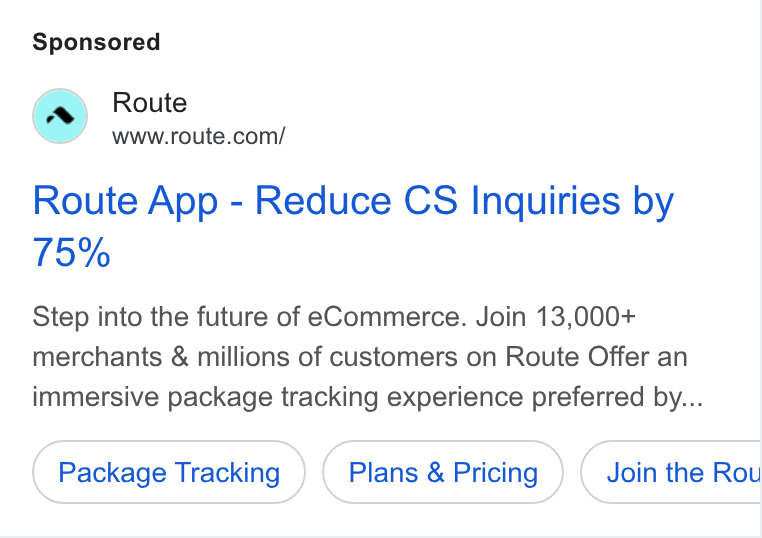 Route ad on Google Ads: Route App - Reduce CS Inquiries by Step into the future of e Commerce. Join 13,000+ merchants & millions of customers on Route Offer an immersive package tracking experience preferred by... Package Tracking Plans & Pricing Join the Rou