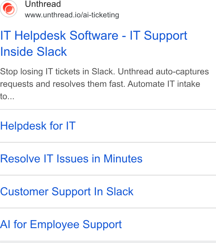 Unthread ad on Google Ads: 6) Unthread www.unthread.io/ai-ticketing IT Helpdesk Software - IT Support Inside Slack Stop losing IT tickets in Slack. Unthread auto-captures requests and resolves them fast. Automate IT intake to... Helpdesk for IT Resolve IT Issues in Minutes Customer Support In Slack Al for Employee Support