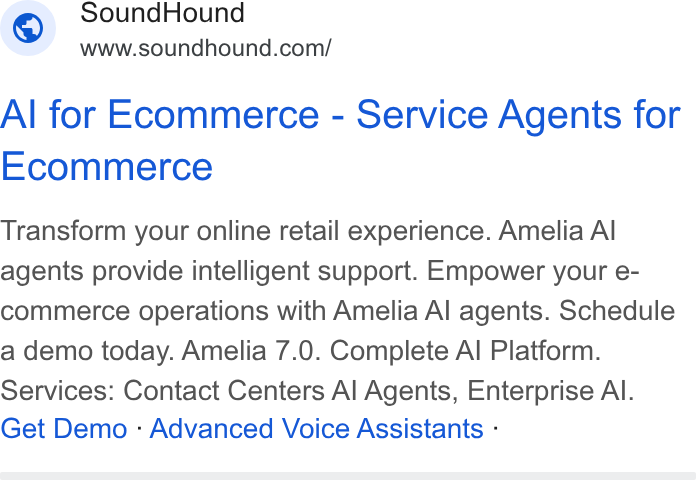 SoundHound AI ad on Google Ads: Al for Ecommerce - Service Agents for Ecommerce Transform your online retail experience. Amelia Al agents provide intelligent support. Empower your e- commerce operations with Amelia Al agents. Schedule a demo today. Amelia 7.0. Complete Al Platform. Services: Contact Centers Al Agents, Enterprise Al. Get Demo - Advanced Voice Assistants -