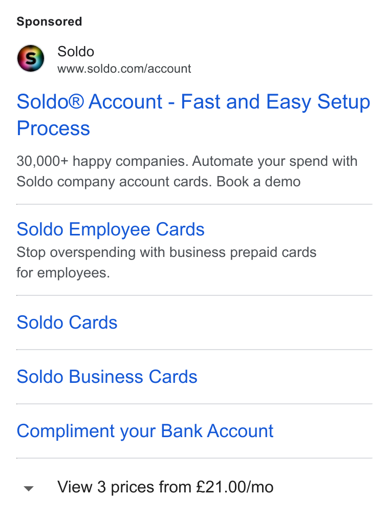Soldo ad on Google Ads: Soldo® Account - Fast and Easy Setup Process 30,000+ happy companies. Automate your spend with Soldo company account cards. Book a demo Soldo Employee Cards Stop overspending with business prepaid cards for employees. Soldo Cards Soldo Business Cards Compliment your Bank Account v View 3 prices from £21.00/mo