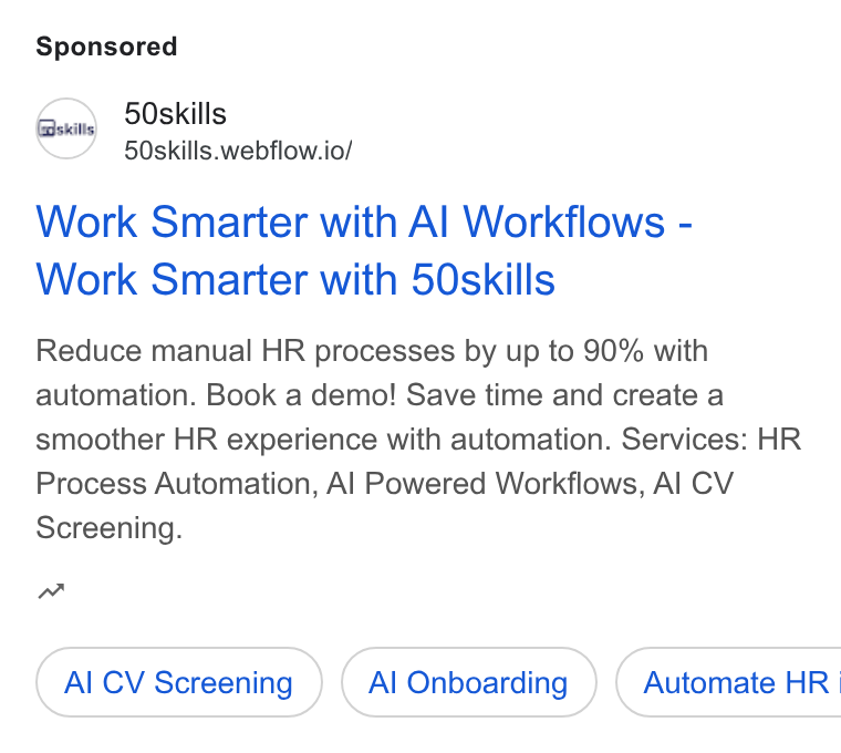 50skills ad on Google Ads: 50skills 50skills.webflow.io/ Work Smarter with Al Workflows - Work Smarter with 50skills Reduce manual HR processes by up to 90% with automation. Book a demo! Save time and create a smoother HR experience with automation. Services: HR Process Automation, Al Powered Workflows, Al CV Screening. w Al CV Screening Al Onboarding }) ( Automate HR |