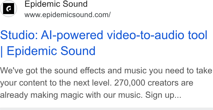 Epidemic Sound ad on Google Ads: Studio: Al-powered video-to-audio tool Epidemic Sound We've got the sound effects and music you need to take your content to the next level. 270,000 creators are already making magic with our music. Sign up...