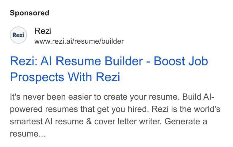 Rezi ad on Google Ads: Rezi - . www.rezi.ai/resume/builder Rezi: Al Resume Builder - Boost Job Prospects With Rezi It's never been easier to create your resume. Build Al- powered resumes that get you hired. Rezi is the world's smartest Al resume & cover letter writer. Generate a resume...