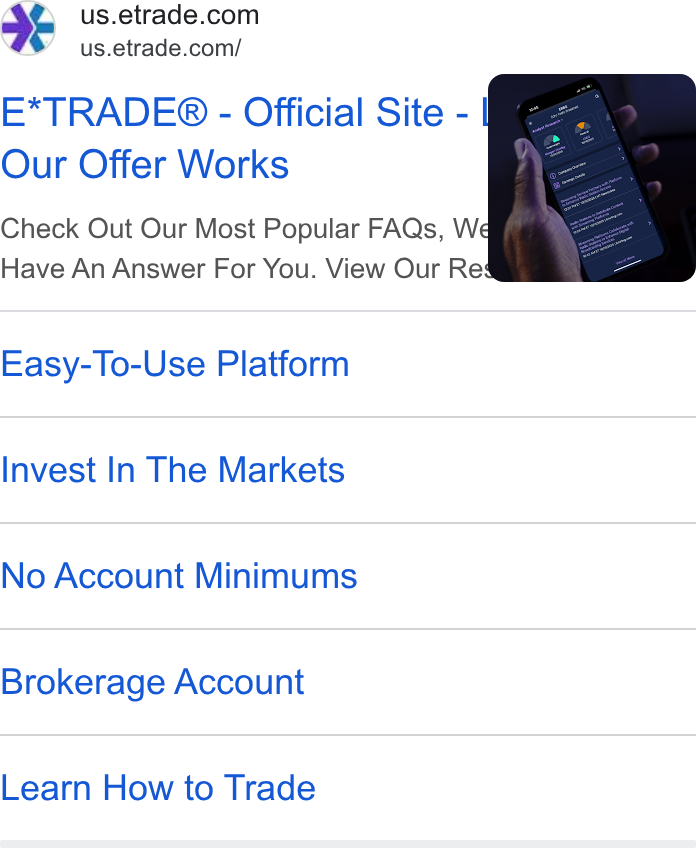 E*Trade Financial ad on Google Ads: us.etrade.com/ E*TRADE® - Official Site - Our Offer Works Check Out Our Most Popular FAQs, Well Have An Answer For You. View Our Res Easy-To-Use Platform Invest In The Markets No Account Minimums Brokerage Account Learn How to Trade