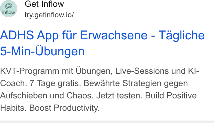 Inflow ad on Google Ads: fer, Get Inflow e S try.getinflow.io/ ADHS App fur Erwachsene - Tagliche 5-Min-Ubungen KVT-Programm mit Ubungen, Live-Sessions und KI- Coach. 7 Tage gratis. Bewahrte Strategien gegen Aufschieben und Chaos. Jetzt testen. Build Positive Habits. Boost Productivity.