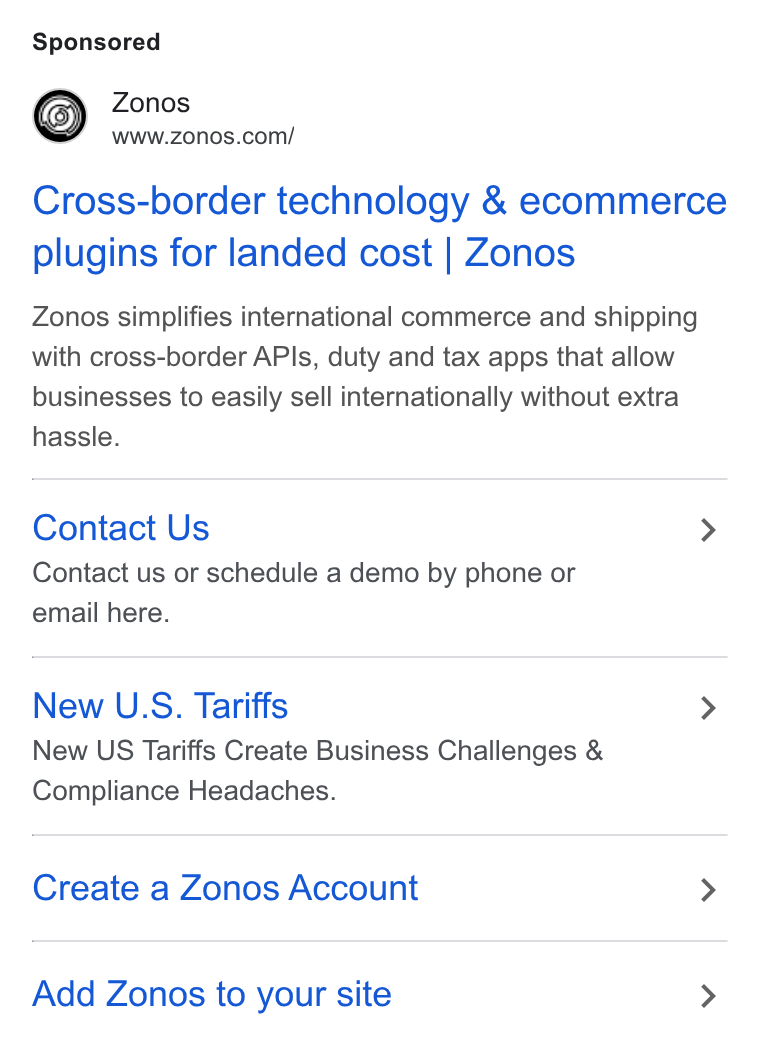 Zonos ad on Google Ads: Cross-border technology & ecommerce plugins for landed cost | Zonos Zonos simplifies international commerce and shipping with cross-border APIs, duty and tax apps that allow businesses to easily sell internationally without extra hassle. Contact Us > Contact us or schedule a demo by phone or email here. New U. S. Tariffs > New US Tariffs Create Business Challenges & Compliance Headaches. Create a Zonos Account > Add Zonos to your site >