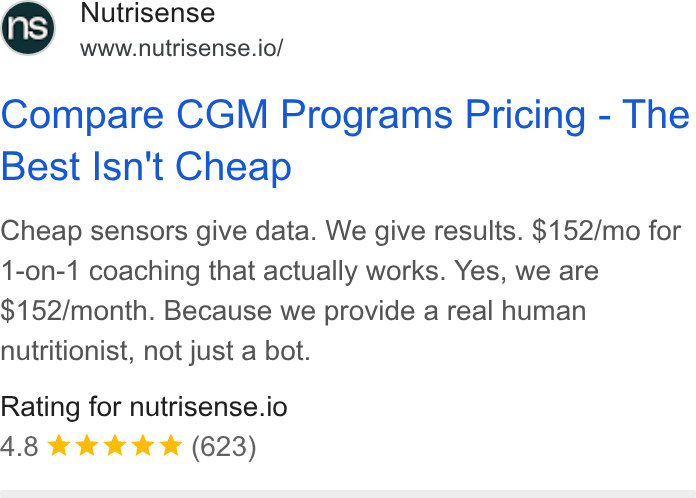 Nutrisense ad on Google Ads: Nutrisense www.nutrisense.io/ Compare CGM Programs Pricing - The Best Isn't Cheap Cheap sensors give data. We give results. $152/mo for {-on-1 coaching that actually works. Yes, we are $152/month. Because we provide a real human nutritionist, not just a bot. Rating for nutrisense.io 4.8 kkk Kk (623)