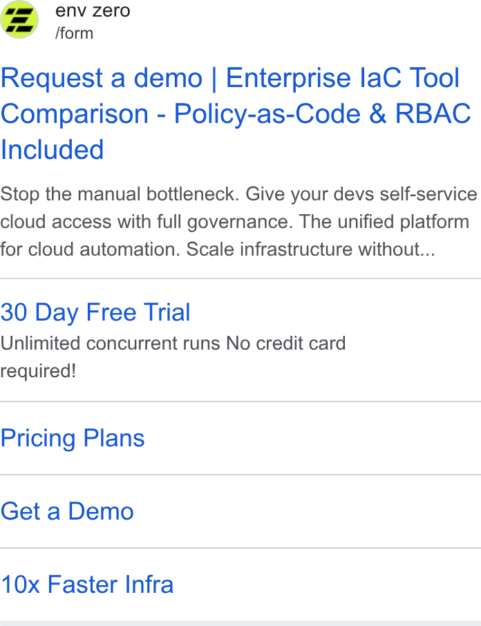env zero ad on Google Ads: env zero fform Request a demo | Enterprise la C Tool Comparison - Policy-as-Code & RBAC Included Stop the manual bottleneck. Give your devs self-service cloud access with full governance. The unified platform for cloud automation. Scale infrastructure without... 30 Day Free Trial Unlimited concurrent runs No credit card required! Pricing Plans Get a Demo 10x Faster Infra