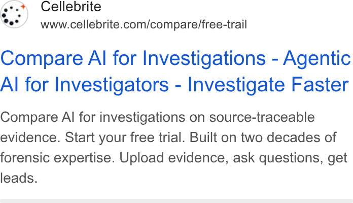 Cellebrite ad on Google Ads: Compare Al for Investigations - Agentic Al for Investigators - Investigate Faster Compare Al for investigations on source-traceable evidence. Start your free trial. Built on two decades of forensic expertise. Upload evidence, ask questions, get leads.