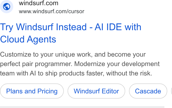 Windsurf ad on Google Ads: www.windsurf.com/cursor Try Windsurf Instead - Al IDE with Cloud Agents Customize to your unique work, and become your perfect pair programmer. Modernize your development team with Al to ship products faster, without the risk. Plans and Pricing Windsurf Editor |