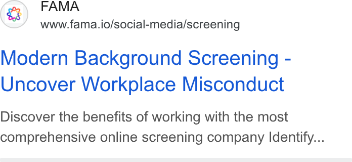 Fama ad on Google Ads: FAMA www.fama.io/social-media/screening Modern Background Screening - Uncover Workplace Misconduct Discover the benefits of working with the most comprehensive online screening company Identify...