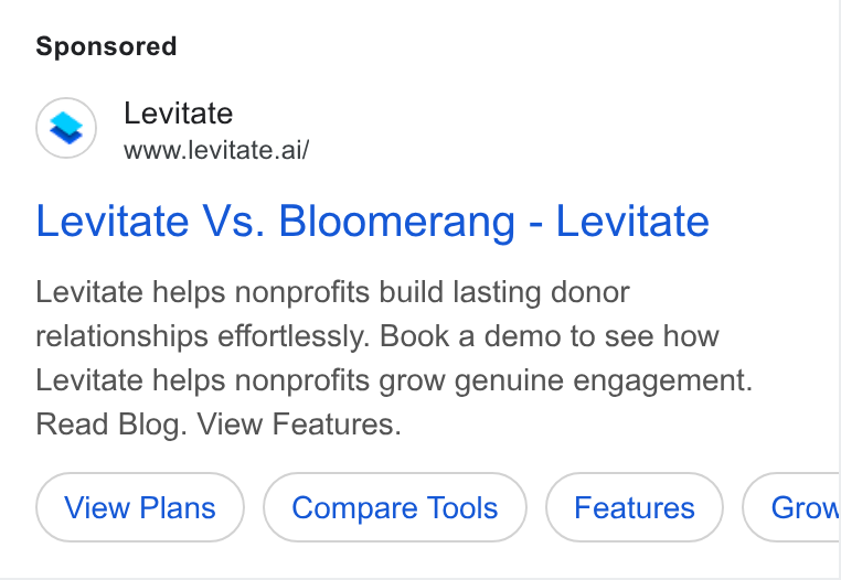 Levitate ad on Google Ads: Levitate www.levitate.ai/ Levitate Vs. Bloomerang - Levitate Levitate helps nonprofits build lasting donor relationships effortlessly. Book a demo to see how Levitate helps nonprofits grow genuine engagement. Read Blog. View Features.