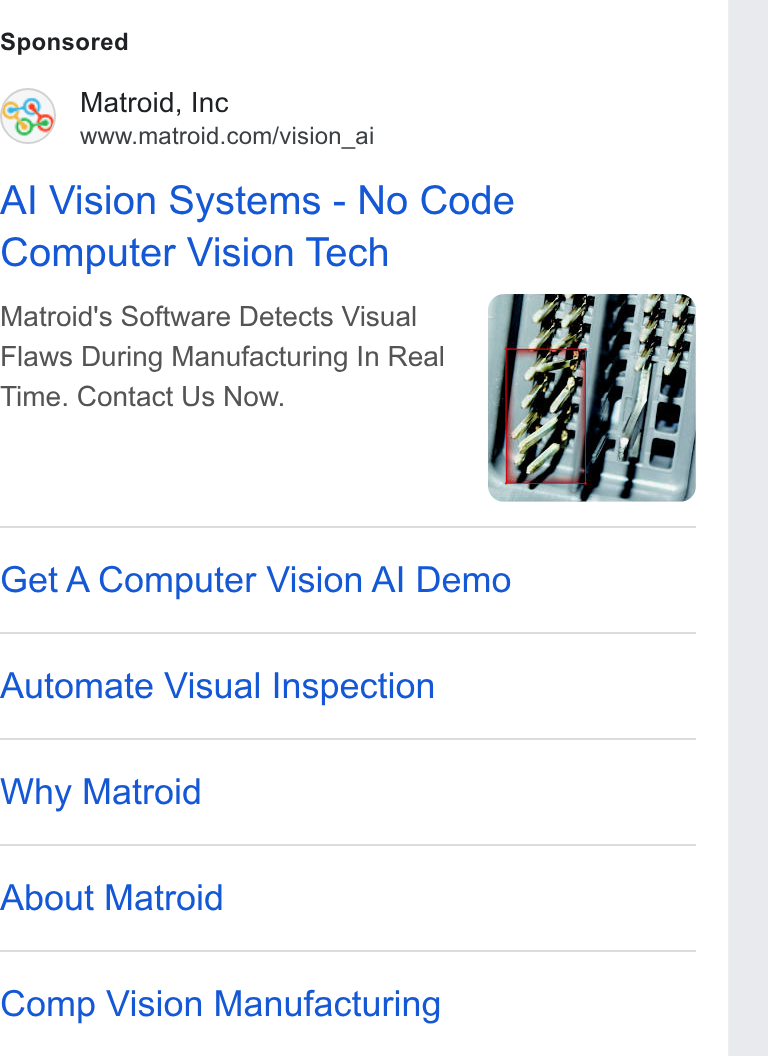 Matroid ad on Google Ads: Al Vision Systems - No Code Computer Vision Tech Matroid's Software Detects Visual Flaws During Manufacturing In Real Time. Contact Us Now. Get A Computer Vision Al Demo Automate Visual Inspection Why Matroid About Matroid Comp Vision Manufacturing