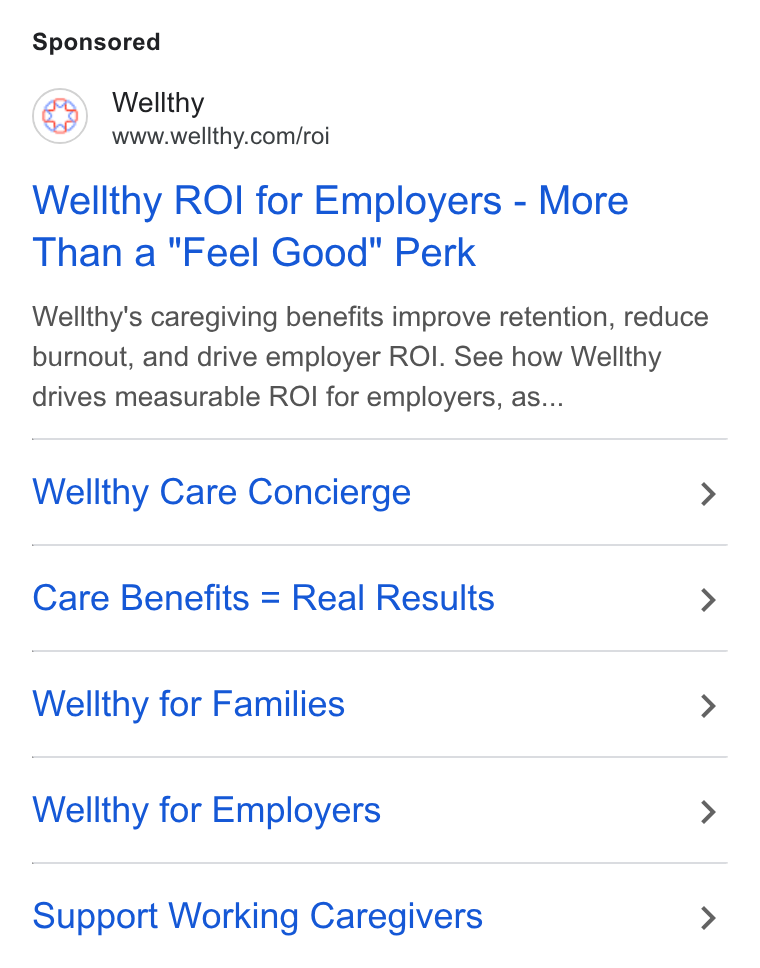 Wellthy ad on Google Ads: Wellthy ROI for Employers - More Than a "Feel Good" Perk Wellthy's caregiving benefits improve retention, reduce burnout, and drive employer ROI. See how Wellthy drives measurable ROI for employers, as... Wellthy Care Concierge > Care Benefits = Real Results > Wellthy for Families > Wellthy for Employers > Support Working Caregivers >
