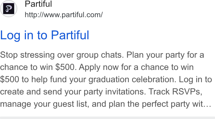 Partiful ad on Google Ads: Log in to Partiful Stop stressing over group chats. Plan your party for a chance to win $500. Apply now for a chance to win $500 to help fund your graduation celebration. Log in to create and send your party invitations. Track RSVPs, manage your guest list, and plan the perfect party wit...