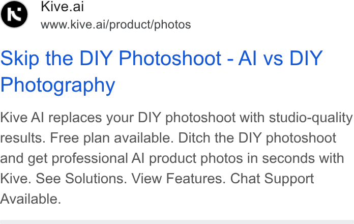 Kive ad on Google Ads: Kive.ai www.kive.ai/product/photos Skip the DIY Photoshoot - Al vs DIY Photography Kive Al replaces your DIY photoshoot with studio-quality results. Free plan available. Ditch the DIY photoshoot and get professional Al product photos in seconds with Kive. See Solutions. View Features. Chat Support Available.