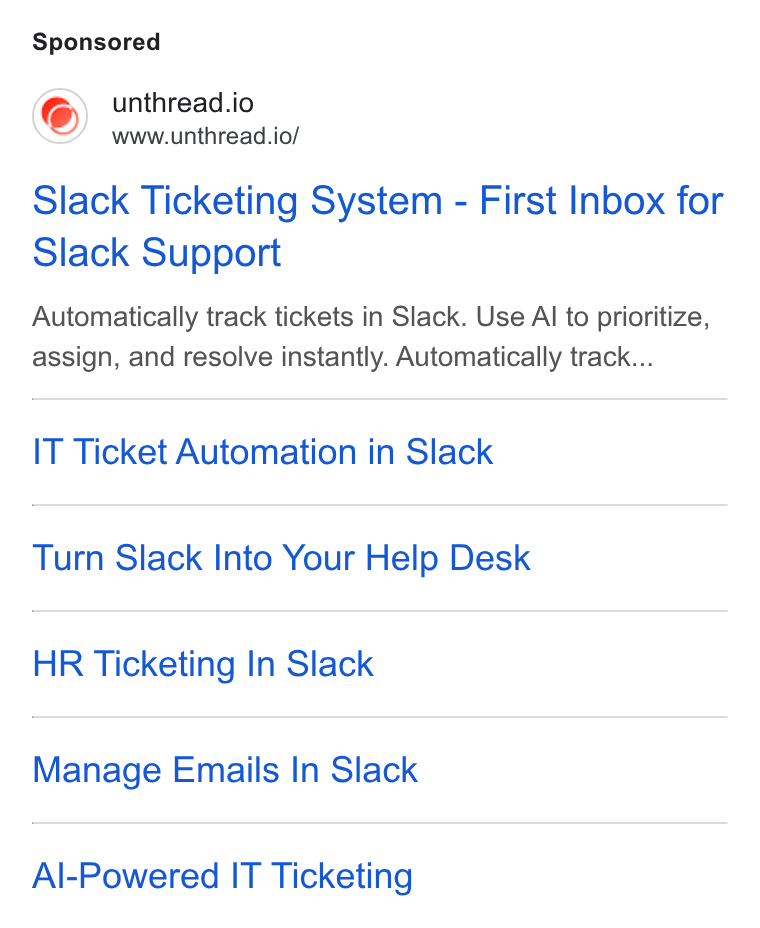 Unthread ad on Google Ads: unthread.io www.unthread.io/ Slack Ticketing System - First Inbox for Slack Support Automatically track tickets in Slack. Use Al to prioritize, assign, and resolve instantly. Automatically track... IT Ticket Automation in Slack Turn Slack Into Your Help Desk HR Ticketing In Slack Manage Emails In Slack Al-Powered IT Ticketing