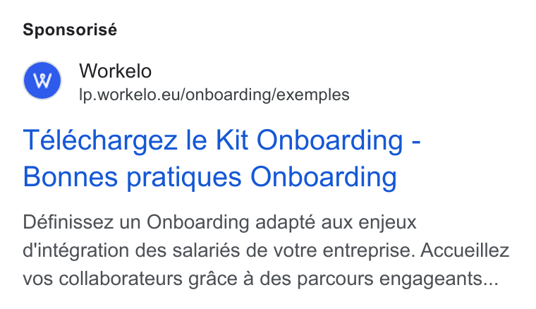 Workelo ad on Google Ads: Sponsorisé Workelo lp.workelo.eu/onboarding/exemples Teléchargez le Kit Onboarding - Bonnes pratiques Onboarding Définissez un Onboarding adapté aux enjeux d'intégration des salaries de votre entreprise. Accueillez vos collaborateurs grace a des parcours engageants...