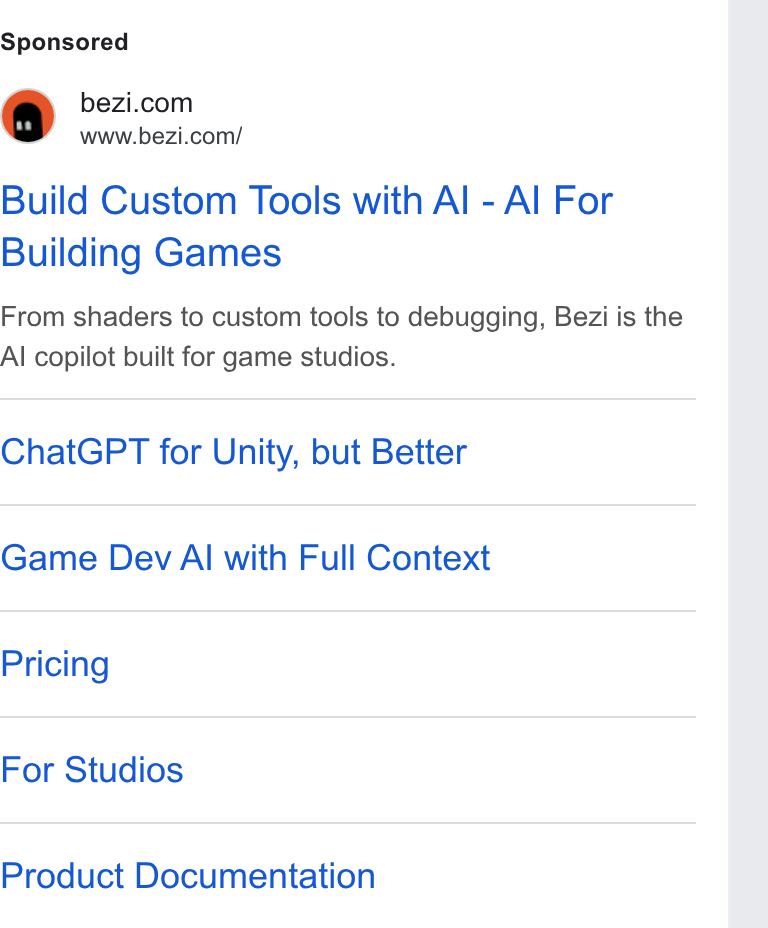 Bezi ad on Google Ads: www.bezi.com/ Build Custom Tools with Al - Al For Building Games From shaders to custom tools to debugging, Bezi is the Al copilot built for game studios. Chat GPT for Unity, but Better Game Dev AI with Full Context Pricing For Studios Product Documentation
