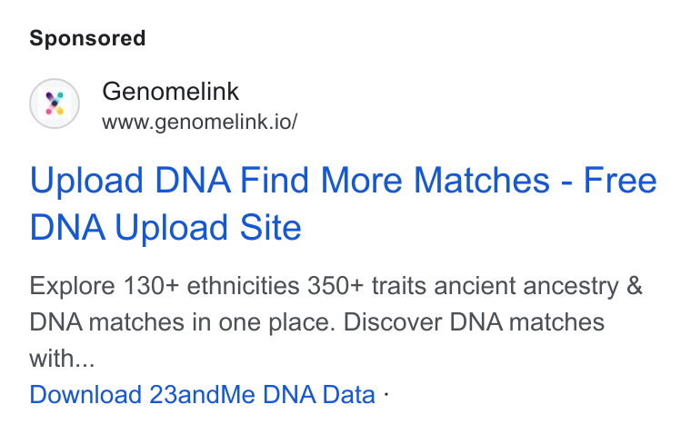 Genomelink ad on Google Ads: Genomelink www.genomelink.io/ Upload DNA Find More Matches - Free DNA Upload Site Explore 130+ ethnicities 350+ traits ancient ancestry & DNA matches in one place. Discover DNA matches with... Download 23and Me DNA Data -
