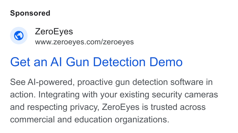ZeroEyes ad on Google Ads: Get an Al Gun Detection Demo See Al-powered, proactive gun detection software in action. Integrating with your existing security cameras and respecting privacy, Zero Eyes is trusted across commercial and education organizations.