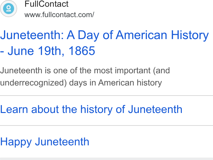 FullContact ad on Google Ads: Juneteenth: A Day of American History June 19th, 1865 Juneteenth is one of the most important (and underrecognized) days in American history Learn about the history of Juneteenth Happy Juneteenth