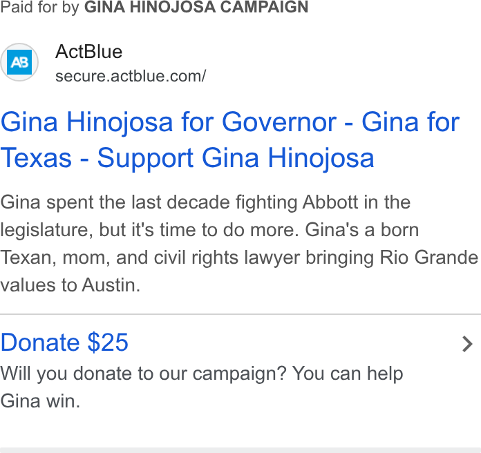 ActBlue ad on Google Ads: Paid for by GINA HINOJOSA CAMPAIGN Gina Hinojosa for Governor - Gina for Texas - Support Gina Hinojosa Gina spent the last decade fighting Abbott in the legislature, but it's time to do more. Gina's a born Texan, mom, and civil rights lawyer bringing Rio Grande values to Austin. Donate $25 > Will you donate to our campaign? You can help Gina win.