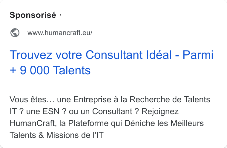 HumanCraft ad on Google Ads: Sponsorisé - @ wwwhumancratt.eu/ Trouvez votre Consultant Idéal - Parmi + 9 000 Talents Vous étes... une Entreprise a la Recherche de Talents IT ? une ESN ? ou un Consultant ? Rejoignez Human Craft, la Plateforme qui Déniche les Meilleurs Talents & Missions de I'IT
