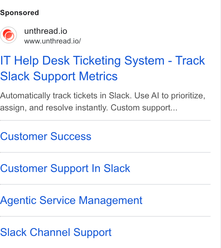 Unthread ad on Google Ads: unthread.io www.unthread.io/ IT Help Desk Ticketing System - Track Slack Support Metrics Automatically track tickets in Slack. Use Al to prioritize, assign, and resolve instantly. Custom support... Customer Success Customer Support In Slack Agentic Service Management Slack Channel Support