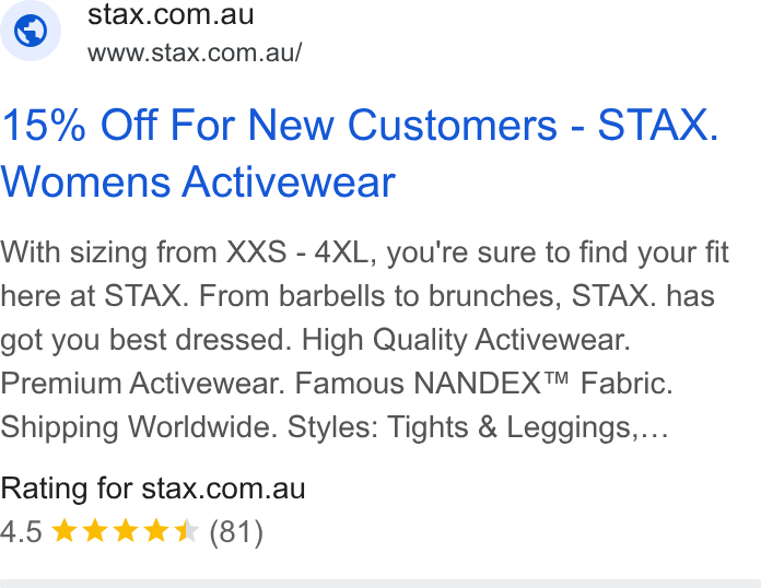 STAX. ad on Google Ads: www.stax.com.au/ 15% Off For New Customers - STAX. Womens Activewear With sizing from XXS - 4XL, you're sure to find your fit here at STAX. From barbells to brunches, STAX. has got you best dressed. High Quality Activewear. Premium Activewear. Famous NANDEX™ Fabric. Shipping Worldwide. Styles: Tights & Leggings.... Rating for stax.com.au 4.5 & kkk (81)