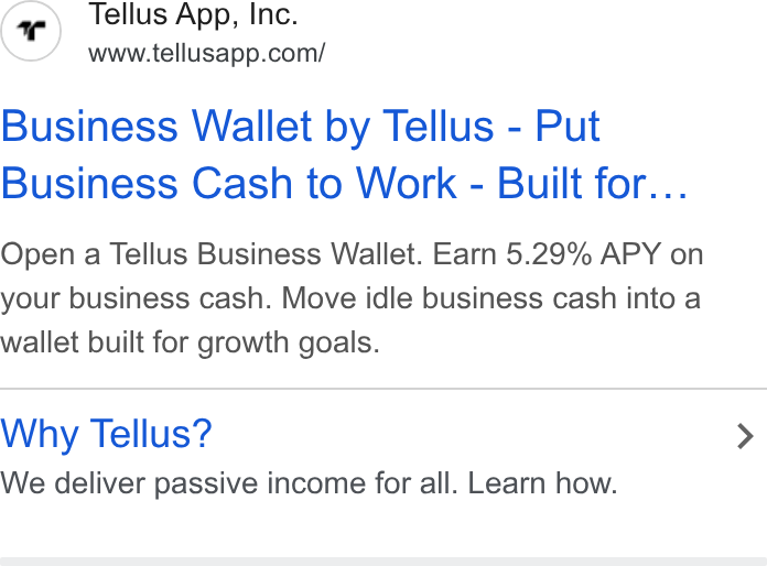 Tellus ad on Google Ads: Business Wallet by Tellus - Put Business Cash to Work - Built for... Open a Tellus Business Wallet. Earn 5.29% APY on your business cash. Move idle business cash into a wallet built for growth goals. Why Tellus? We deliver passive income for all. Learn how.
