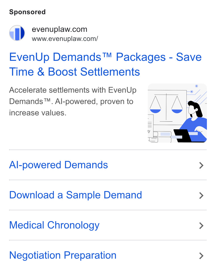EvenUp ad on Google Ads: www.evenuplaw.com/ Even Up Demands™ Packages - Save Time & Boost Settlements Accelerate settlements with Even Up 9 —————» | Demands™. Al-powered, proven to /\ /\ increase values. wi i ml x) Al-powered Demands > Download a Sample Demand > Medical Chronology > Negotiation Preparation >