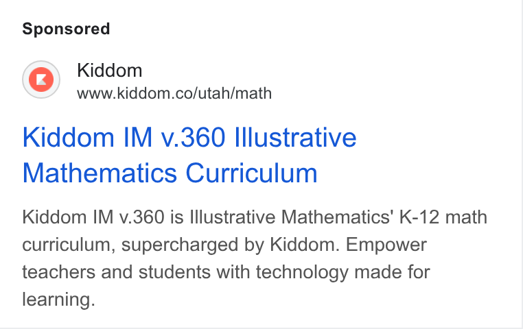 Kiddom ad on Google Ads: Kiddom IM v.360 Illustrative Mathematics Curriculum Kiddom IM v.360 is Illustrative Mathematics’ K-12 math curriculum, supercharged by Kiddom. Empower teachers and students with technology made for learning.