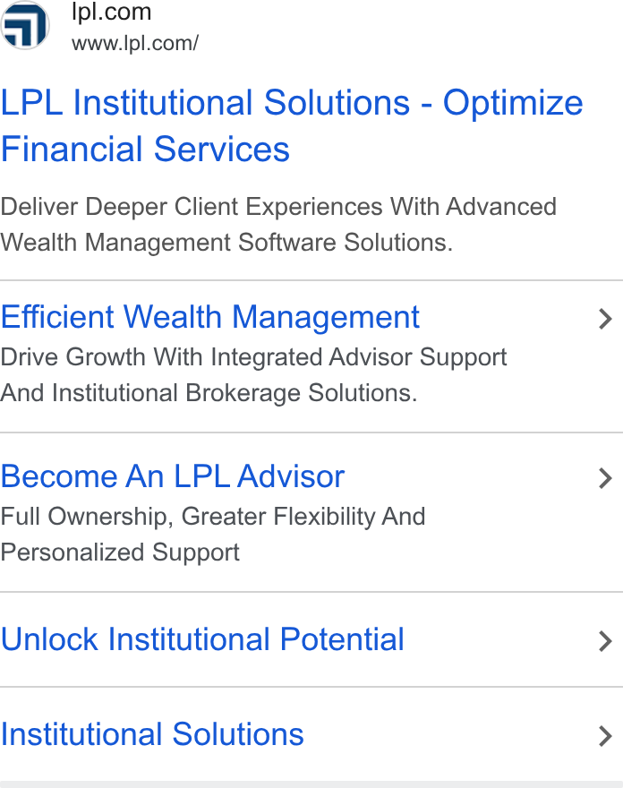 LPL Financial Holdings ad on Google Ads: www.lpl.com/ LPL Institutional Solutions - Optimize Financial Services Deliver Deeper Client Experiences With Advanced Wealth Management Software Solutions. Efficient Wealth Management > Drive Growth With Integrated Advisor Support And Institutional Brokerage Solutions. Become An LPL Advisor > Full Ownership, Greater Flexibility And Personalized Support Unlock Institutional Potential > Institutional Solutions >
