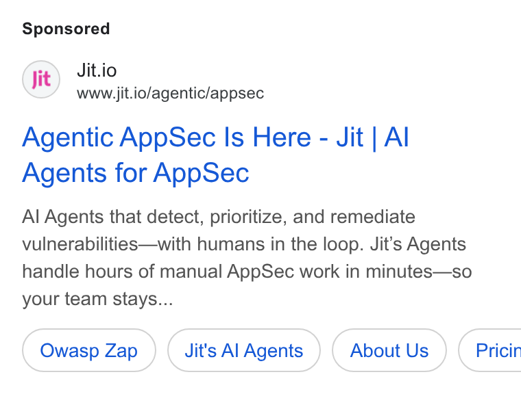 Jit ad on Google Ads: Jit.io www.jit.io/agentic/appsec Agentic App Sec Is Here - Jit | Al Agents for App Sec Al Agents that detect, prioritize, and remediate vulnerabilities—with humans in the loop. Jit’s Agents handle hours of manual App Sec work in minutes—so your team stays... Owasp Zap Jit's Al Agents About Us } ( Pricir