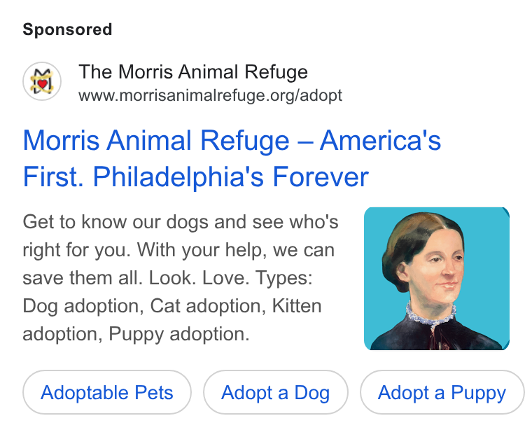 Bloomerang ad on Google Ads: Morris Animal Refuge — America's First. Philadelphia's Forever Get to Know our dogs and see who's right for you. With your help, we can save them all. Look. Love. Types: Dog adoption, Cat adoption, Kitten adoption, Puppy adoption. Adoptable Pets Adopt a Dog Adopt a Puppy