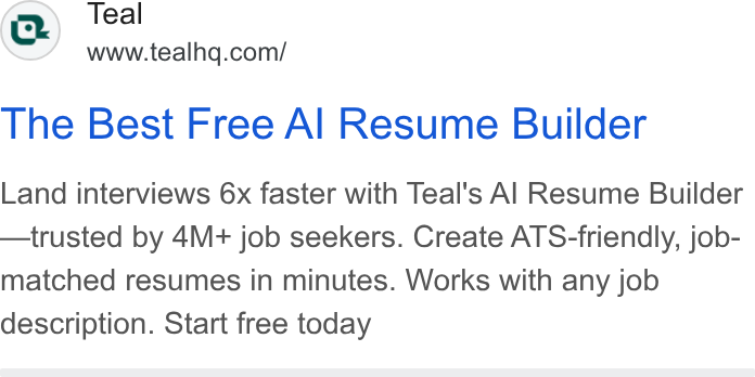 Teal ad on Google Ads: The Best Free Al Resume Builder Land interviews 6x faster with Teal's Al Resume Builder —trusted by 4M+ job seekers. Create ATS-friendly, job- matched resumes in minutes. Works with any job description. Start free today