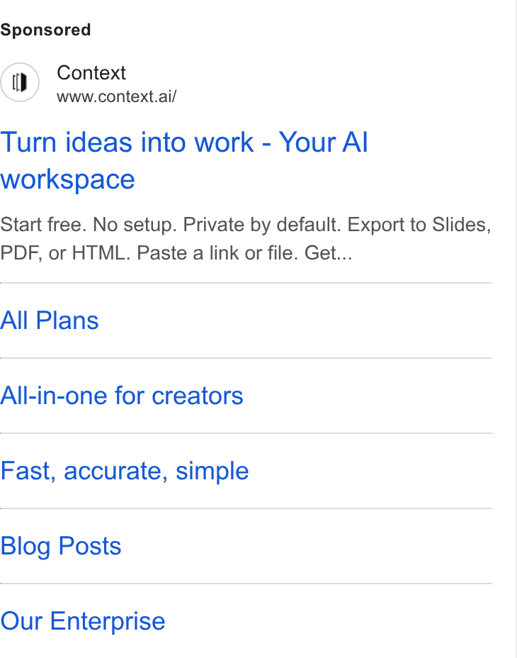 Context ad on Google Ads: Context www.context.ai/ Turn ideas into work - Your Al workspace Start free. No setup. Private by default. Export to Slides, PDF, or HTML. Paste a link or file. Get... All Plans All-in-one for creators Fast, accurate, simple Blog Posts Our Enterprise