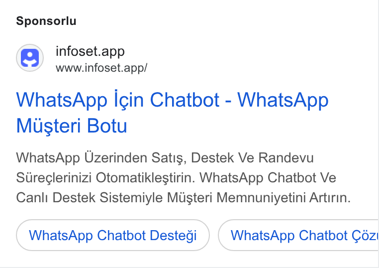 Infoset ad on Google Ads: Sponsorlu @) infoset.app www.infoset.app/ Whats App Icin Chatbot - Whats App Musteri Botu Whats App Uzerinden Satis, Destek Ve Randevu Sureclerinizi Otomatiklestirin. Whats App Chatbot Ve Canli Destek Sistemiyle Musteri Memnuniyetini Artirin. Whats App Chatbot Destedi Whats App Chatbot Céz