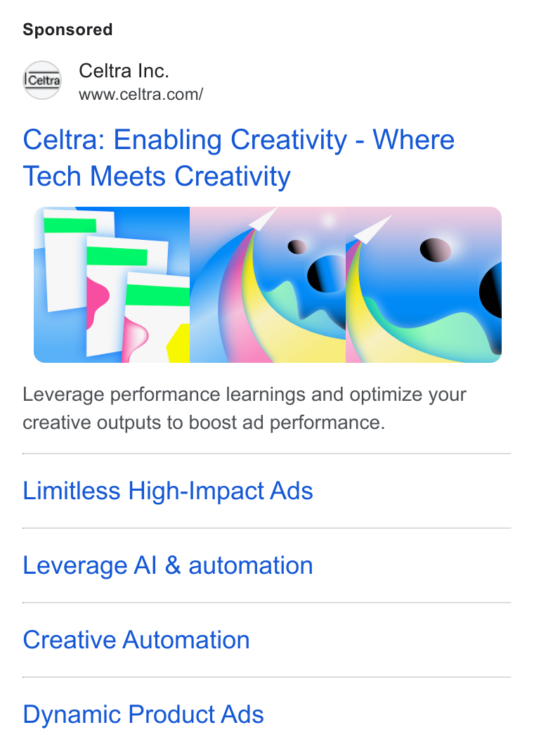 Celtra ad on Google Ads: Celtra: Enabling Creativity - Where Tech Meets Creativity Leverage performance learnings and optimize your creative outputs to boost ad performance. Limitless High-Ilmpact Ads Leverage Al & automation Creative Automation Dynamic Product Ads