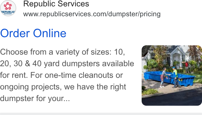 Republic Services ad on Google Ads: Order Online Choose from a variety of sizes: 10, 20, 30 & 40 yard dumpsters available for rent. For one-time cleanouts or ongoing projects, we have the right dumpster for your...