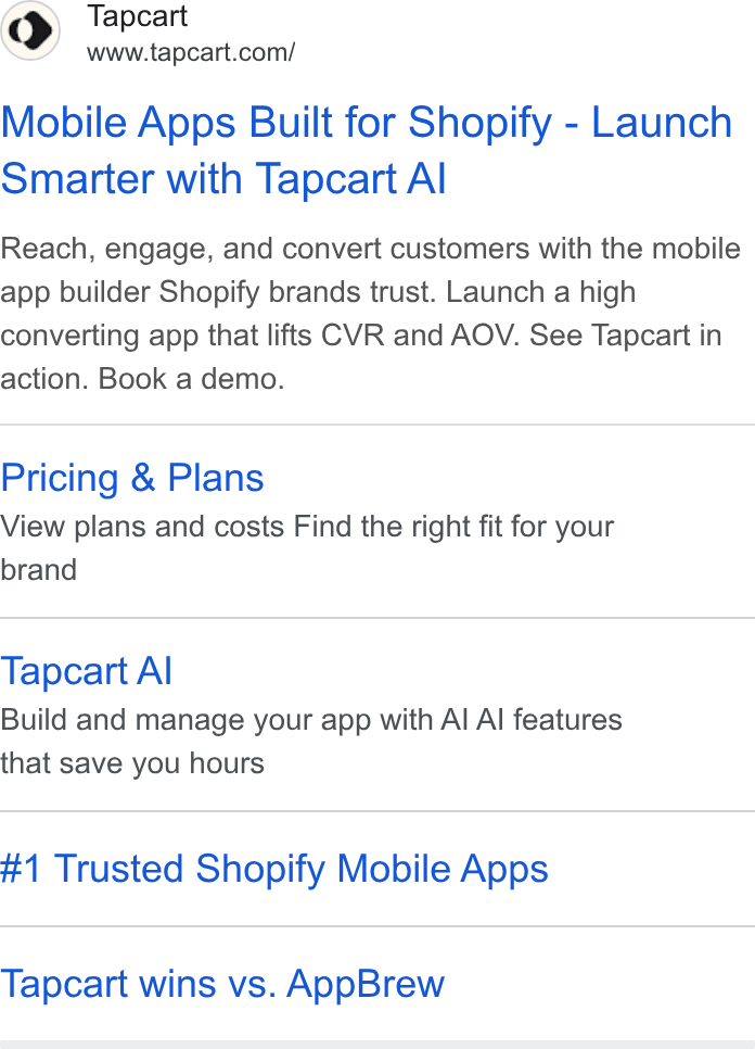 Tapcart ad on Google Ads: Mobile Apps Built for Shopify - Launch Smarter with Tapcart Al Reach, engage, and convert customers with the mobile app builder Shopify brands trust. Launch a high converting app that lifts CVR and AOV. See Tapcart in action. Book a demo. Pricing & Plans View plans and costs Find the right fit for your brand Tapcart Al Build and manage your app with Al Al features that save you hours #1 Trusted Shopify Mobile Apps Tapcart wins vs. App Brew