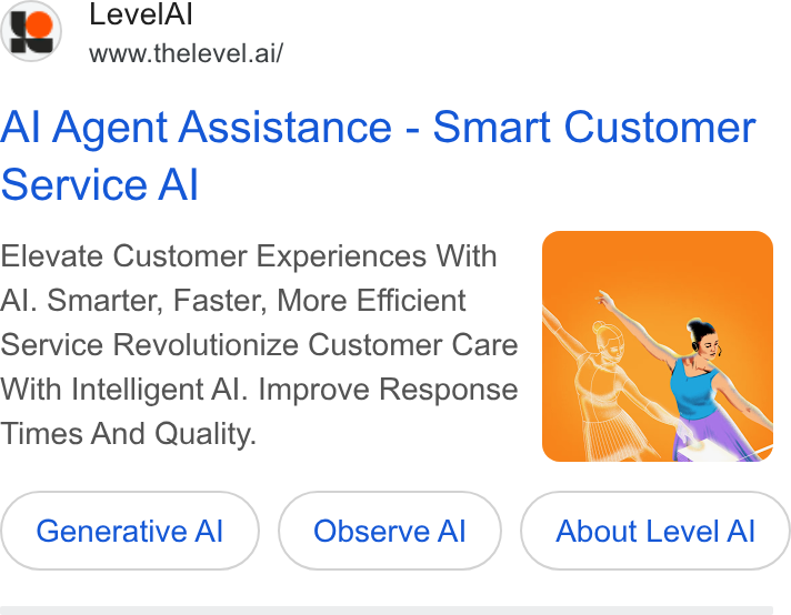 Level AI ad on Google Ads: Level Al e S www.thelevel.ai/ Al Agent Assistance - Smart Customer Service Al Elevate Customer Experiences With Al. Smarter, Faster, More Efficient With Intelligent Al. Improve Response Times And Quality. Generative Al) Al ( observe al) Al About (About Level Al ) Al