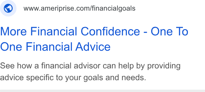 Ameriprise Financial ad on Google Ads: More Financial Confidence - One To One Financial Advice See how a financial advisor can help by providing advice specific to your goals and needs.