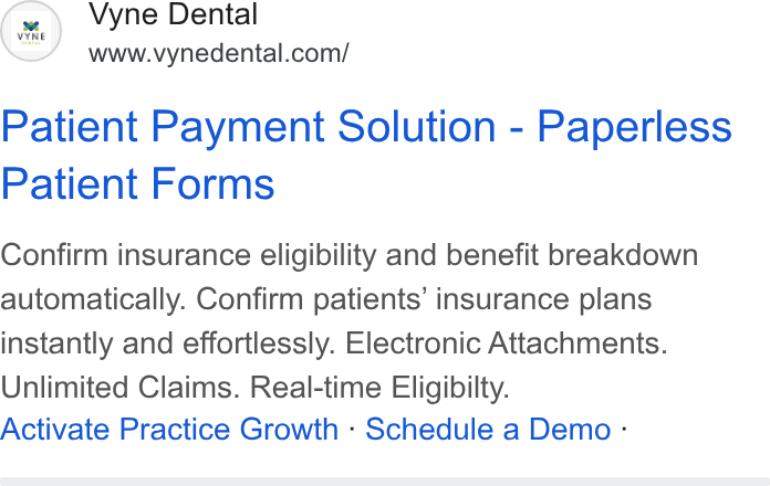 Vyne Dental ad on Google Ads: Patient Payment Solution - Paperless Patient Forms Confirm insurance eligibility and benefit breakdown automatically. Confirm patients’ insurance plans instantly and effortlessly. Electronic Attachments. Unlimited Claims. Real-time Eligibilty. Activate Practice Growth - Schedule a Demo -