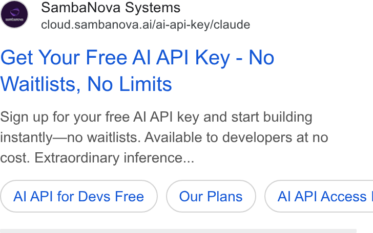 SambaNova ad on Google Ads: Samba Nova Systems cloud.sambanova.ai/ai-api-key/claude Get Your Free Al API Key - No Waitlists, No Limits Sign up for your free Al API key and start building instantly—no waitlists. Available to developers at no cost. Extraordinary inference... Al API for Devs Free ( Al API Access |