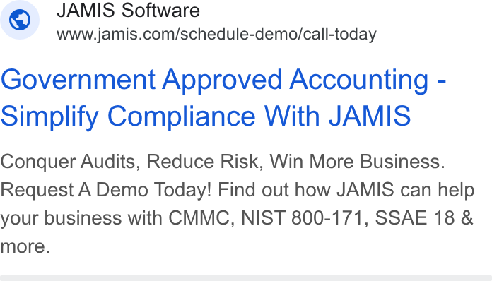 JAMIS Software ad on Google Ads: Government Approved Accounting - Simplify Compliance With JAMIS Conquer Audits, Reduce Risk, Win More Business. Request A Demo Today! Find out how JAMIS can help your business with CMMC, NIST 800-171, SSAE 18 & more.